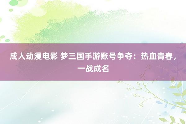 成人动漫电影 梦三国手游账号争夺：热血青春，一战成名