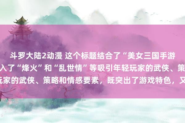 斗罗大陆2动漫 这个标题结合了“美女三国手游”的核心元素，同时融入了“烽火”和“乱世情”等吸引年轻玩家的武侠、策略和情感要素，既突出了游戏特色，又富有吸引力。