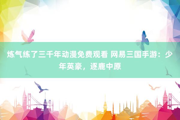 炼气练了三千年动漫免费观看 网易三国手游：少年英豪，逐鹿中原