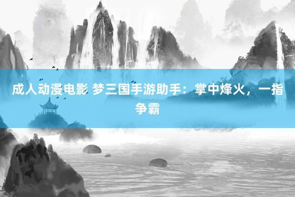 成人动漫电影 梦三国手游助手：掌中烽火，一指争霸