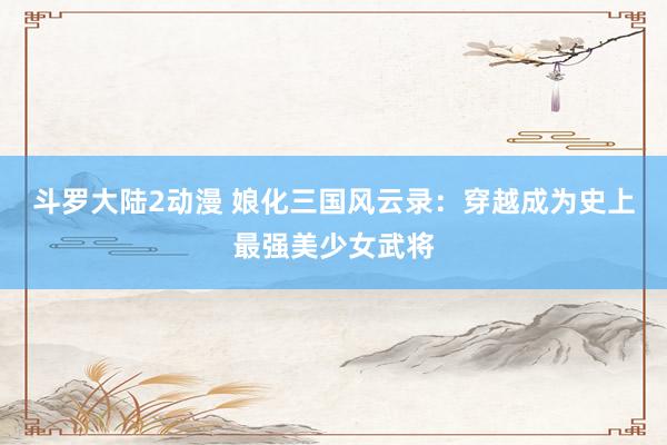 斗罗大陆2动漫 娘化三国风云录：穿越成为史上最强美少女武将