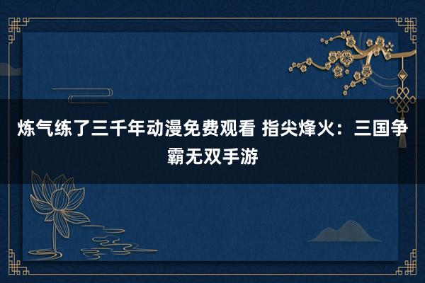 炼气练了三千年动漫免费观看 指尖烽火：三国争霸无双手游