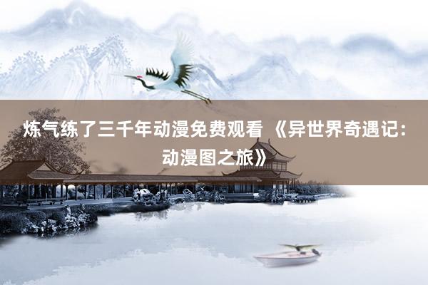 炼气练了三千年动漫免费观看 《异世界奇遇记：动漫图之旅》