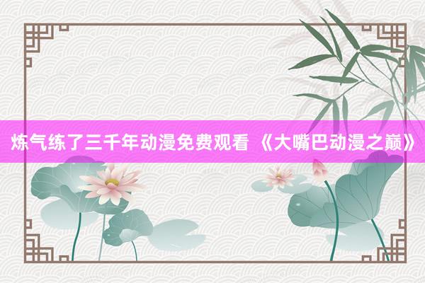 炼气练了三千年动漫免费观看 《大嘴巴动漫之巅》