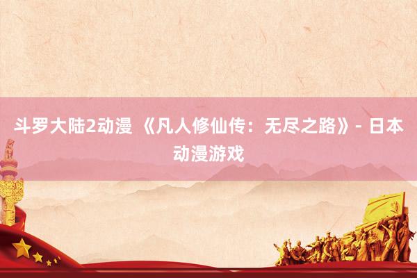 斗罗大陆2动漫 《凡人修仙传：无尽之路》- 日本动漫游戏