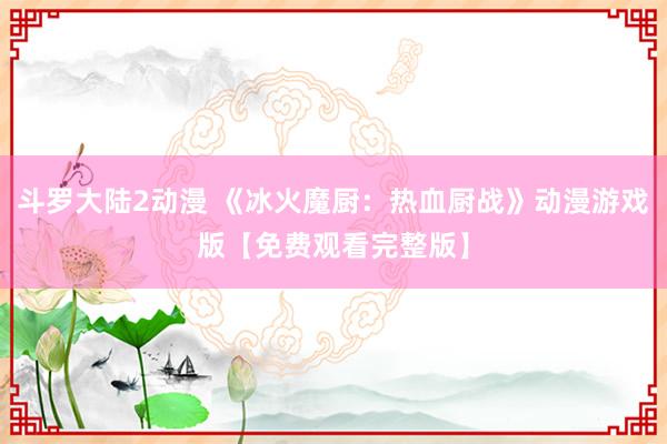 斗罗大陆2动漫 《冰火魔厨：热血厨战》动漫游戏版【免费观看完整版】