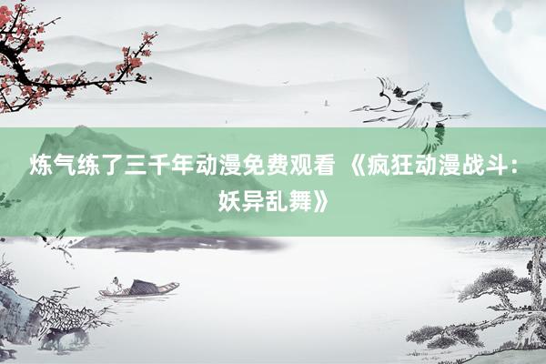 炼气练了三千年动漫免费观看 《疯狂动漫战斗：妖异乱舞》