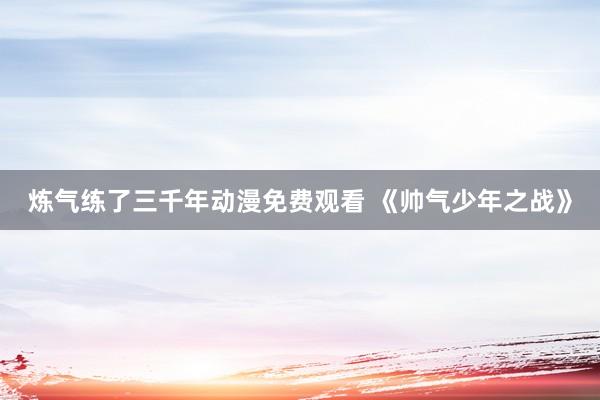 炼气练了三千年动漫免费观看 《帅气少年之战》
