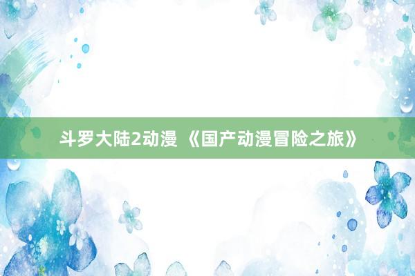 斗罗大陆2动漫 《国产动漫冒险之旅》