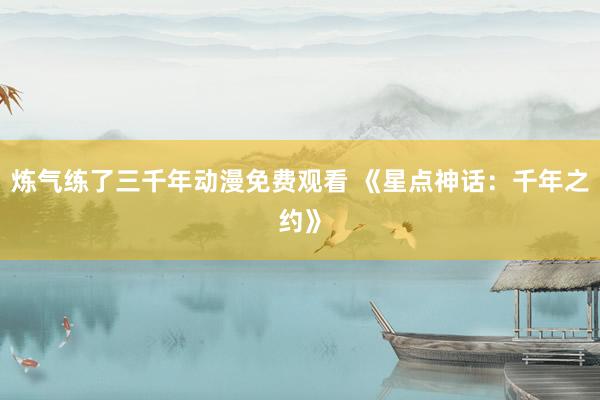 炼气练了三千年动漫免费观看 《星点神话：千年之约》