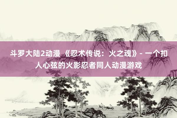 斗罗大陆2动漫 《忍术传说：火之魂》- 一个扣人心弦的火影忍者同人动漫游戏