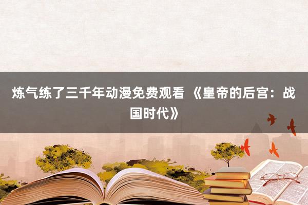 炼气练了三千年动漫免费观看 《皇帝的后宫：战国时代》
