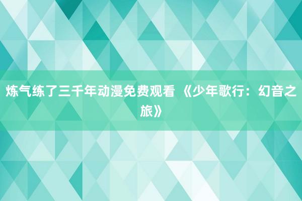 炼气练了三千年动漫免费观看 《少年歌行：幻音之旅》