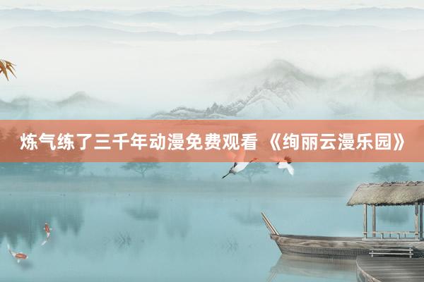 炼气练了三千年动漫免费观看 《绚丽云漫乐园》