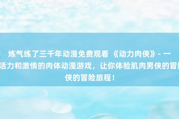 炼气练了三千年动漫免费观看 《动力肉侠》- 一个充满活力和激情的肉体动漫游戏，让你体验肌肉男侠的冒险旅程！