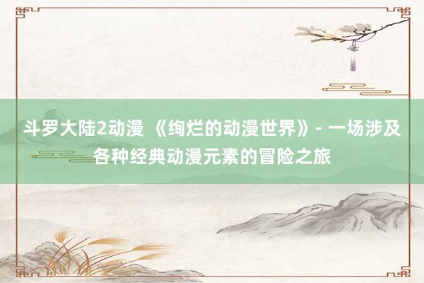 斗罗大陆2动漫 《绚烂的动漫世界》- 一场涉及各种经典动漫元素的冒险之旅
