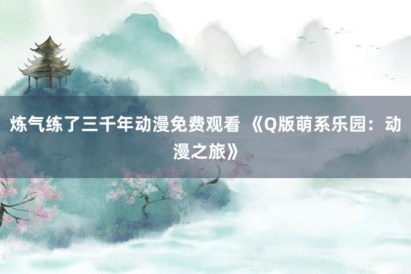 炼气练了三千年动漫免费观看 《Q版萌系乐园：动漫之旅》