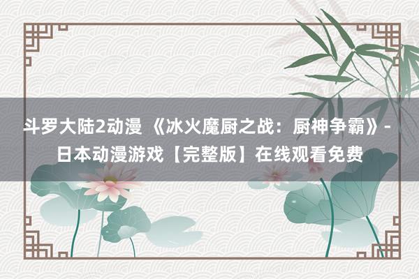 斗罗大陆2动漫 《冰火魔厨之战：厨神争霸》- 日本动漫游戏【完整版】在线观看免费