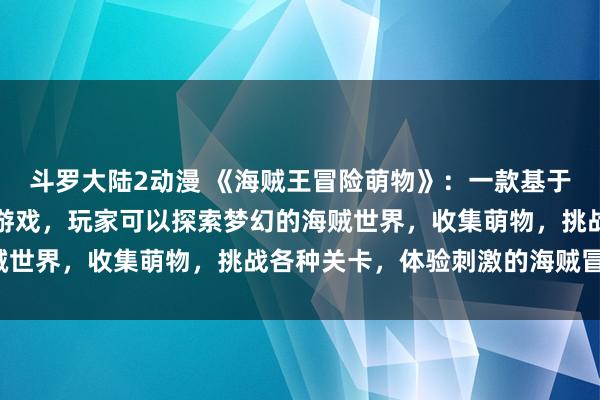 斗罗大陆2动漫 《海贼王冒险萌物》：一款基于海贼王动画的全新冒险游戏，玩家可以探索梦幻的海贼世界，收集萌物，挑战各种关卡，体验刺激的海贼冒险！