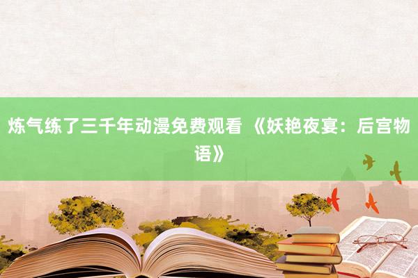 炼气练了三千年动漫免费观看 《妖艳夜宴：后宫物语》