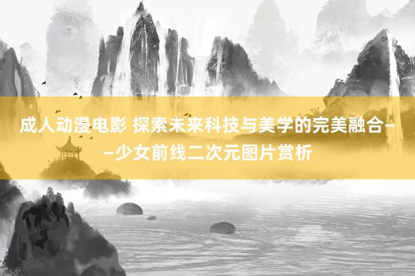 成人动漫电影 探索未来科技与美学的完美融合——少女前线二次元图片赏析