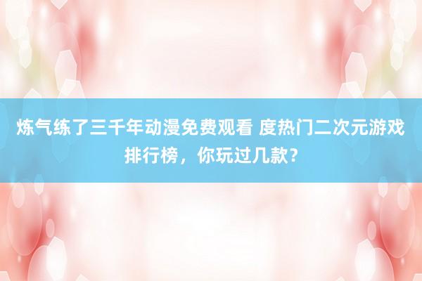 炼气练了三千年动漫免费观看 度热门二次元游戏排行榜，你玩过几款？