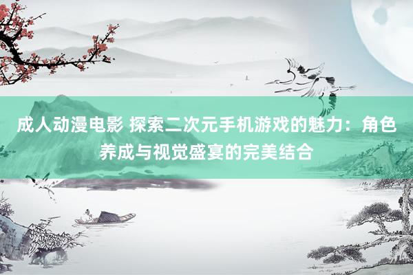 成人动漫电影 探索二次元手机游戏的魅力：角色养成与视觉盛宴的完美结合