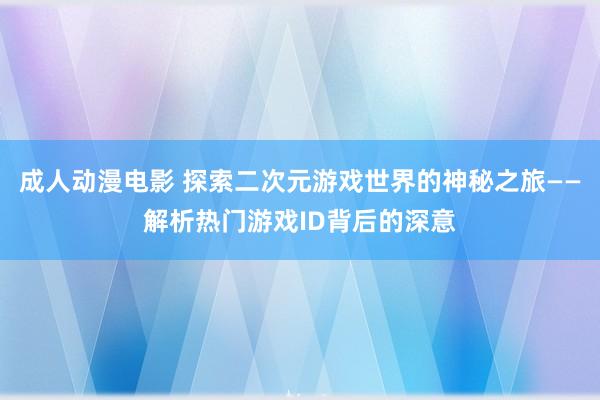 成人动漫电影 探索二次元游戏世界的神秘之旅——解析热门游戏ID背后的深意