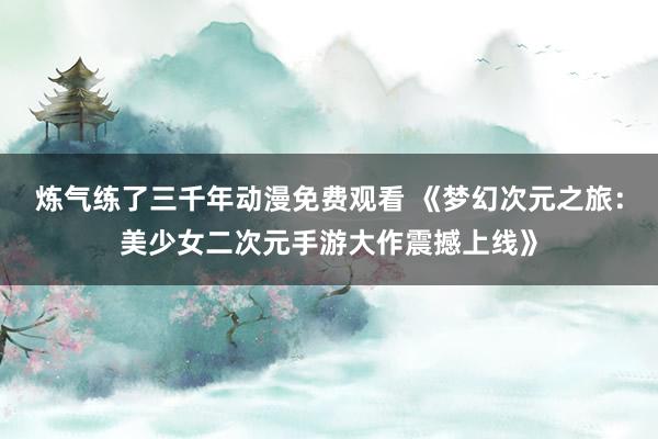 炼气练了三千年动漫免费观看 《梦幻次元之旅：美少女二次元手游大作震撼上线》