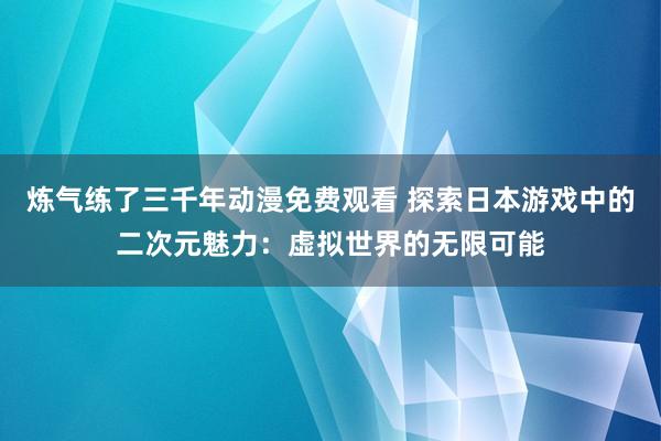 炼气练了三千年动漫免费观看 探索日本游戏中的二次元魅力：虚拟世界的无限可能