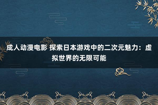 成人动漫电影 探索日本游戏中的二次元魅力：虚拟世界的无限可能