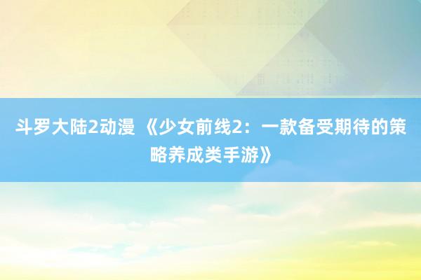 斗罗大陆2动漫 《少女前线2：一款备受期待的策略养成类手游》