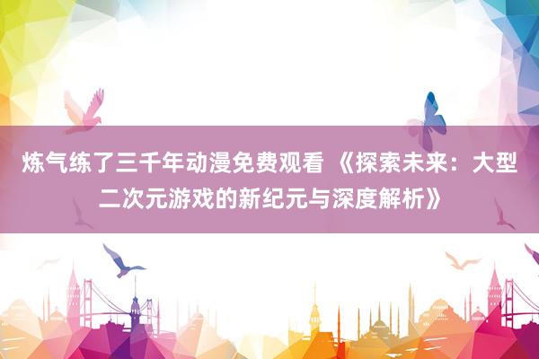 炼气练了三千年动漫免费观看 《探索未来：大型二次元游戏的新纪元与深度解析》