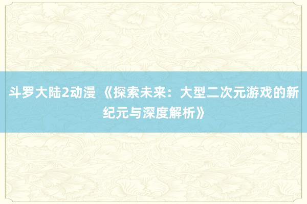 斗罗大陆2动漫 《探索未来：大型二次元游戏的新纪元与深度解析》