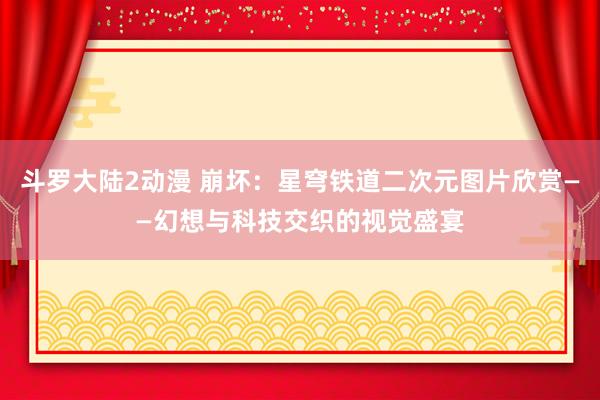 斗罗大陆2动漫 崩坏：星穹铁道二次元图片欣赏——幻想与科技交织的视觉盛宴