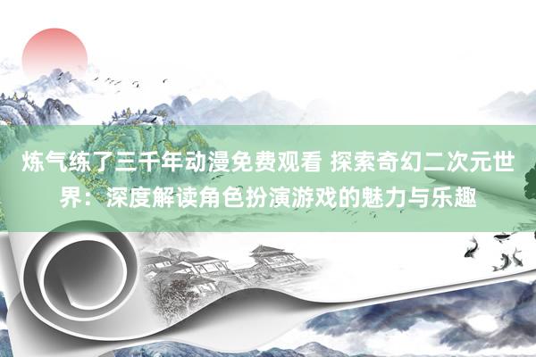 炼气练了三千年动漫免费观看 探索奇幻二次元世界：深度解读角色扮演游戏的魅力与乐趣
