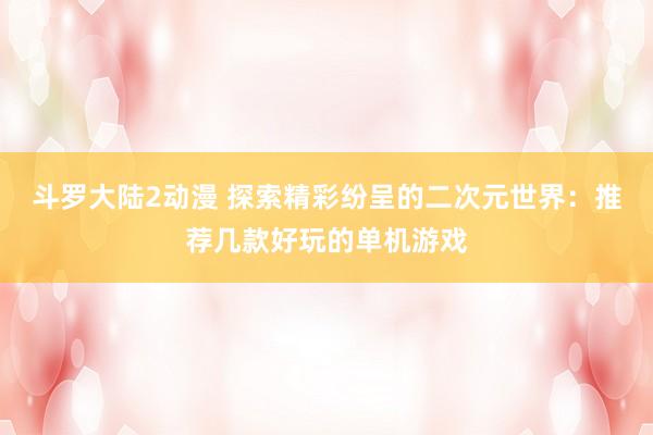 斗罗大陆2动漫 探索精彩纷呈的二次元世界：推荐几款好玩的单机游戏