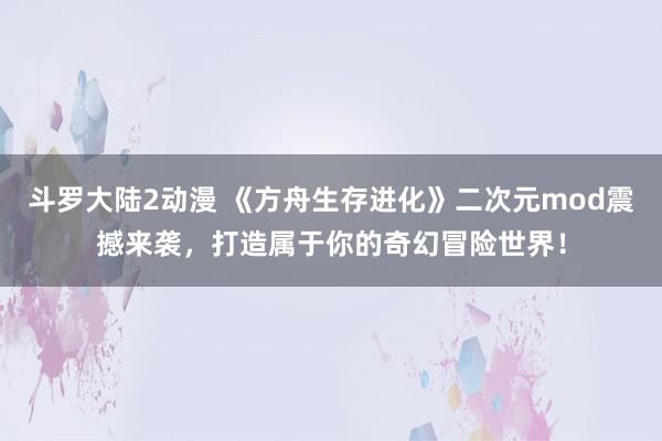 斗罗大陆2动漫 《方舟生存进化》二次元mod震撼来袭，打造属于你的奇幻冒险世界！
