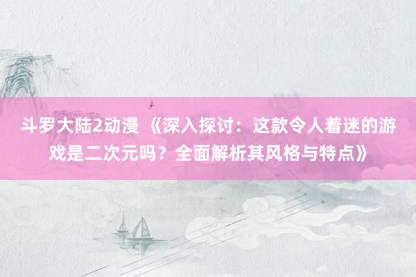 斗罗大陆2动漫 《深入探讨：这款令人着迷的游戏是二次元吗？全面解析其风格与特点》