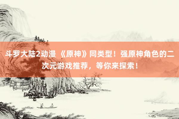 斗罗大陆2动漫 《原神》同类型！强原神角色的二次元游戏推荐，等你来探索！