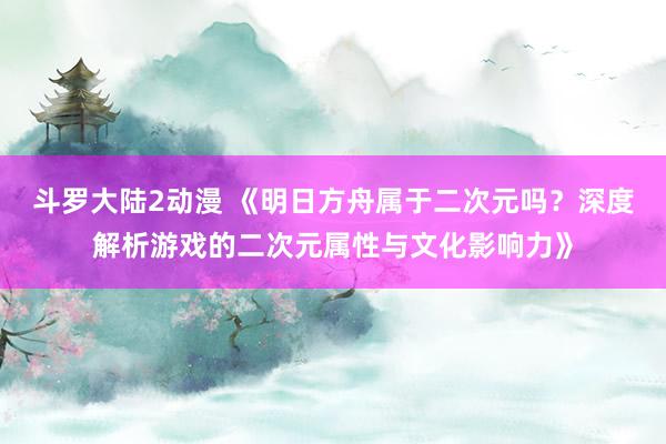 斗罗大陆2动漫 《明日方舟属于二次元吗？深度解析游戏的二次元属性与文化影响力》