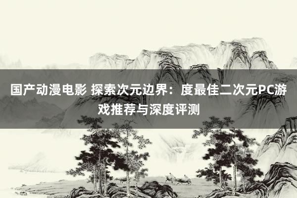 国产动漫电影 探索次元边界：度最佳二次元PC游戏推荐与深度评测