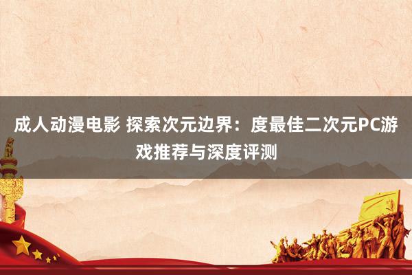 成人动漫电影 探索次元边界：度最佳二次元PC游戏推荐与深度评测