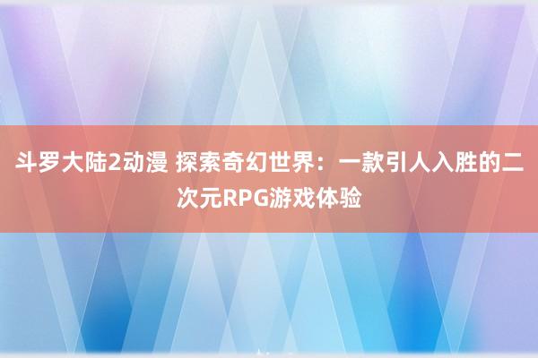 斗罗大陆2动漫 探索奇幻世界：一款引人入胜的二次元RPG游戏体验