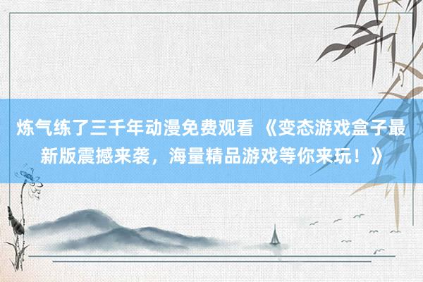 炼气练了三千年动漫免费观看 《变态游戏盒子最新版震撼来袭，海量精品游戏等你来玩！》