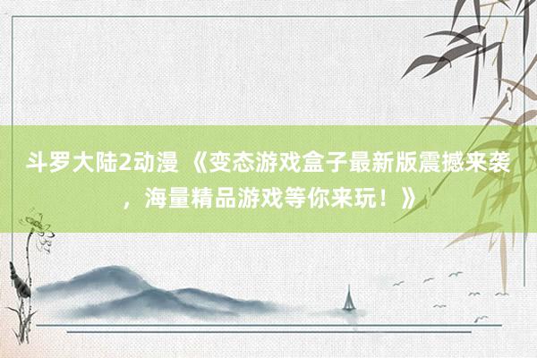 斗罗大陆2动漫 《变态游戏盒子最新版震撼来袭，海量精品游戏等你来玩！》