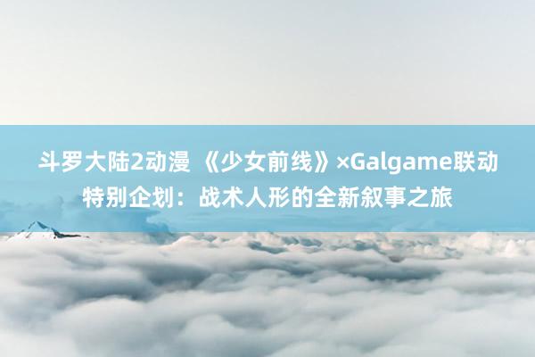 斗罗大陆2动漫 《少女前线》×Galgame联动特别企划：战术人形的全新叙事之旅
