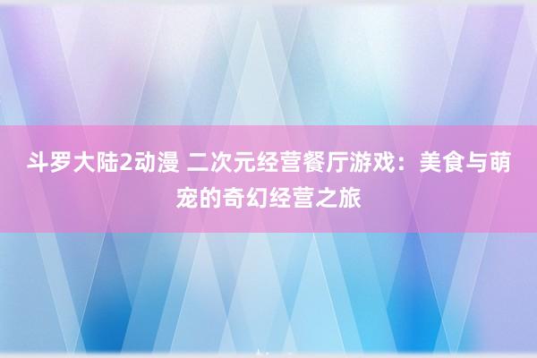 斗罗大陆2动漫 二次元经营餐厅游戏：美食与萌宠的奇幻经营之旅