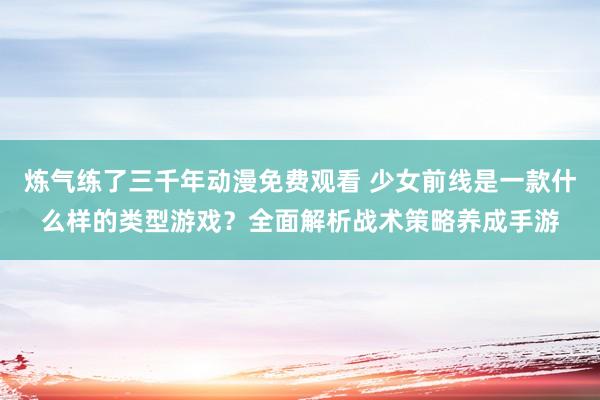 炼气练了三千年动漫免费观看 少女前线是一款什么样的类型游戏？全面解析战术策略养成手游