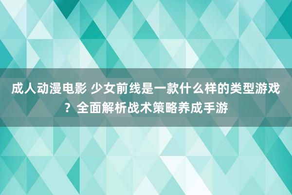 成人动漫电影 少女前线是一款什么样的类型游戏？全面解析战术策略养成手游